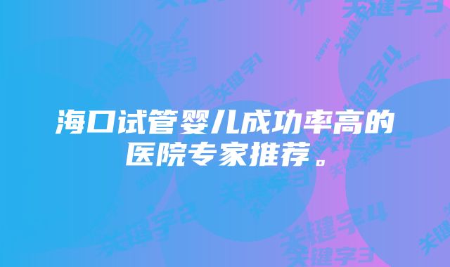 海口试管婴儿成功率高的医院专家推荐。