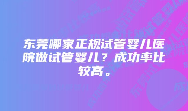 东莞哪家正规试管婴儿医院做试管婴儿？成功率比较高。