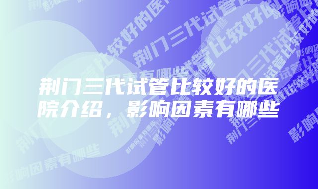 荆门三代试管比较好的医院介绍，影响因素有哪些