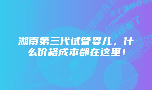 湖南第三代试管婴儿，什么价格成本都在这里！