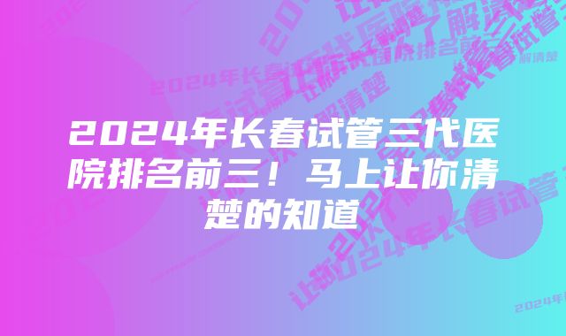 2024年长春试管三代医院排名前三！马上让你清楚的知道