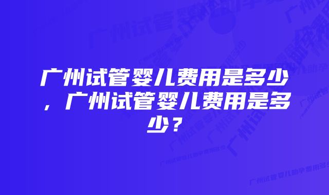 广州试管婴儿费用是多少，广州试管婴儿费用是多少？