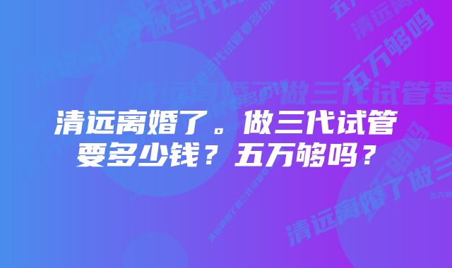 清远离婚了。做三代试管要多少钱？五万够吗？