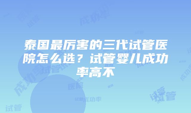 泰国最厉害的三代试管医院怎么选？试管婴儿成功率高不