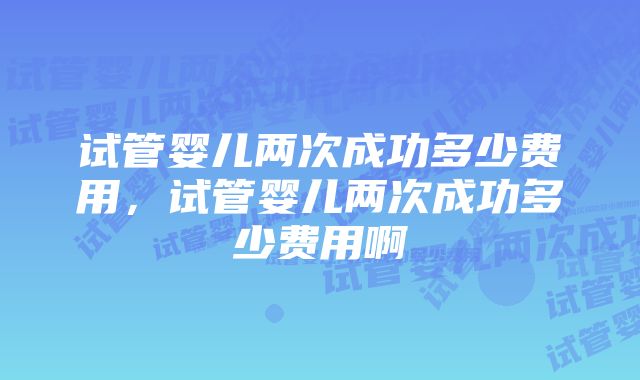 试管婴儿两次成功多少费用，试管婴儿两次成功多少费用啊