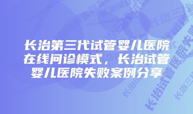 长治第三代试管婴儿医院在线问诊模式，长治试管婴儿医院失败案例分享