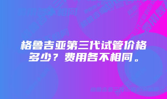 格鲁吉亚第三代试管价格多少？费用各不相同。