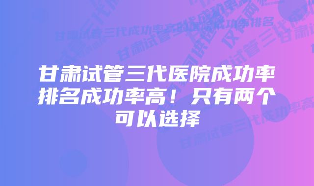 甘肃试管三代医院成功率排名成功率高！只有两个可以选择