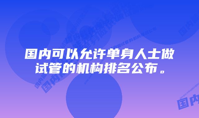 国内可以允许单身人士做试管的机构排名公布。