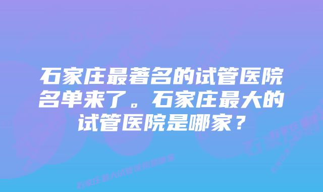 石家庄最著名的试管医院名单来了。石家庄最大的试管医院是哪家？