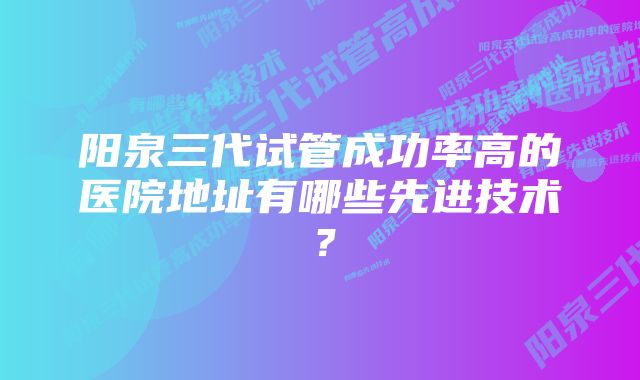 阳泉三代试管成功率高的医院地址有哪些先进技术？