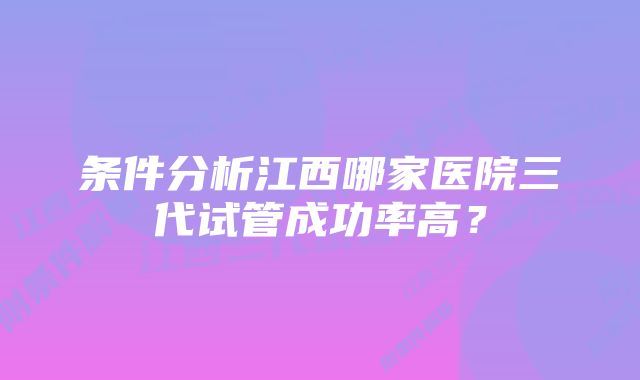 条件分析江西哪家医院三代试管成功率高？