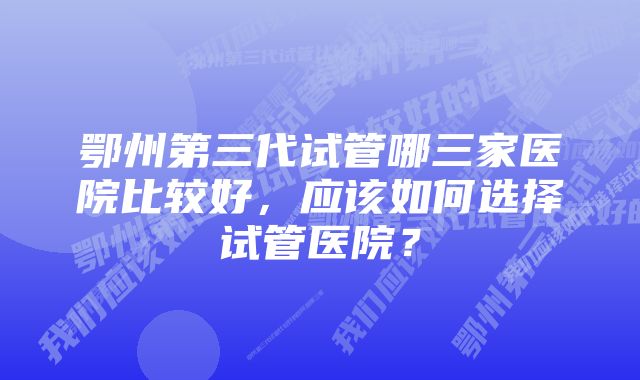 鄂州第三代试管哪三家医院比较好，应该如何选择试管医院？