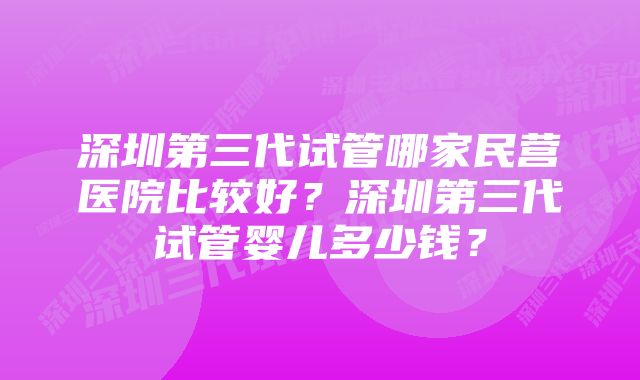 深圳第三代试管哪家民营医院比较好？深圳第三代试管婴儿多少钱？