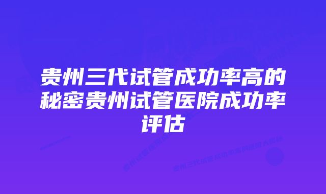 贵州三代试管成功率高的秘密贵州试管医院成功率评估