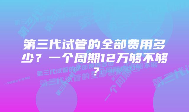 第三代试管的全部费用多少？一个周期12万够不够？