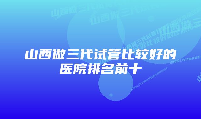 山西做三代试管比较好的医院排名前十