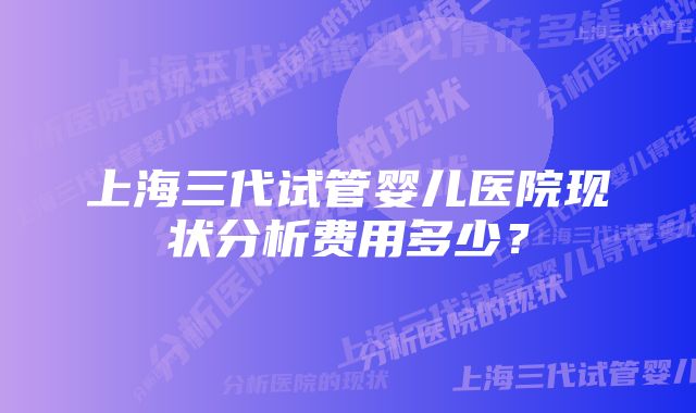 上海三代试管婴儿医院现状分析费用多少？