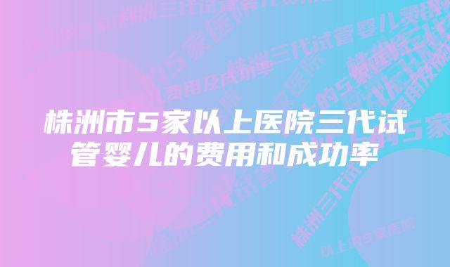 株洲市5家以上医院三代试管婴儿的费用和成功率