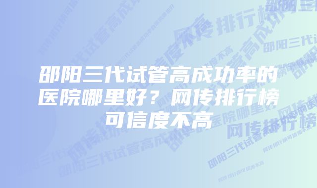 邵阳三代试管高成功率的医院哪里好？网传排行榜可信度不高