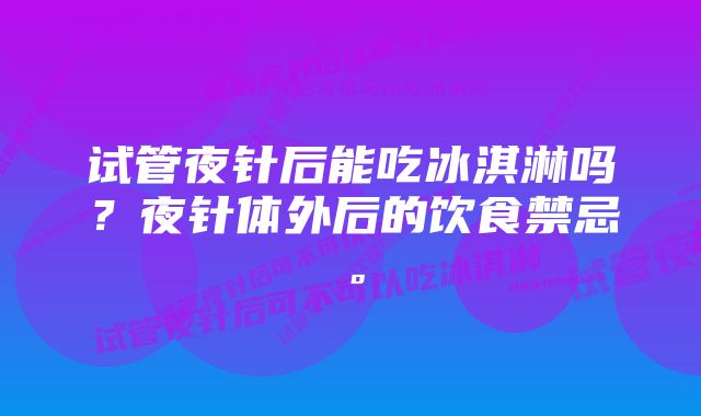 试管夜针后能吃冰淇淋吗？夜针体外后的饮食禁忌。