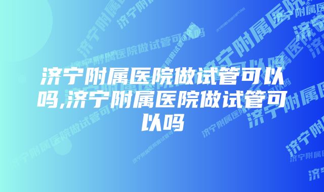 济宁附属医院做试管可以吗,济宁附属医院做试管可以吗