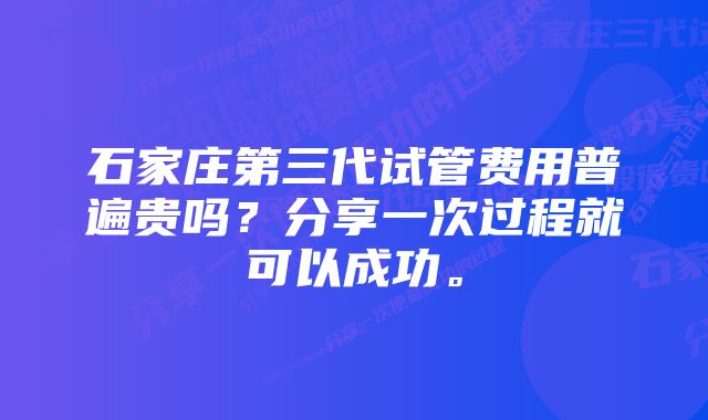 石家庄第三代试管费用普遍贵吗？分享一次过程就可以成功。