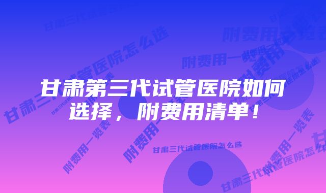 甘肃第三代试管医院如何选择，附费用清单！