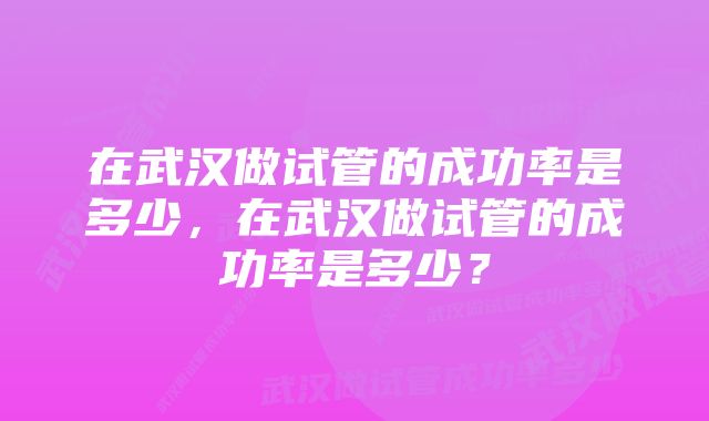 在武汉做试管的成功率是多少，在武汉做试管的成功率是多少？