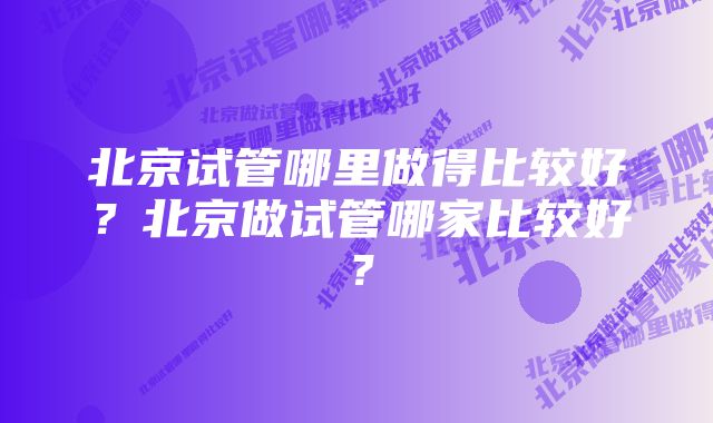 北京试管哪里做得比较好？北京做试管哪家比较好？