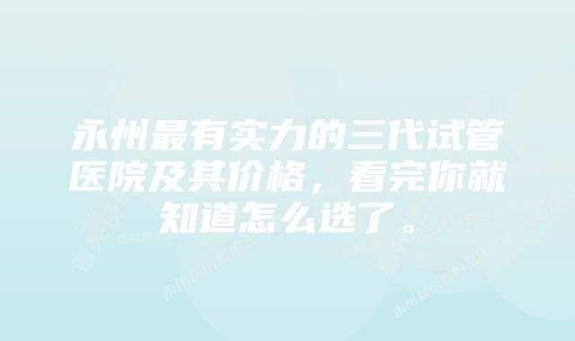 永州最有实力的三代试管医院及其价格，看完你就知道怎么选了。