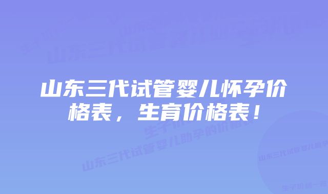 山东三代试管婴儿怀孕价格表，生育价格表！