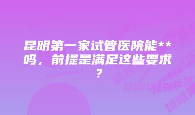 昆明第一家试管医院能**吗，前提是满足这些要求？