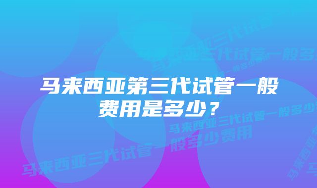 马来西亚第三代试管一般费用是多少？