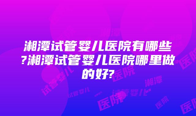 湘潭试管婴儿医院有哪些?湘潭试管婴儿医院哪里做的好?