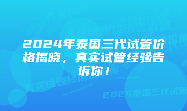 2024年泰国三代试管价格揭晓，真实试管经验告诉你！