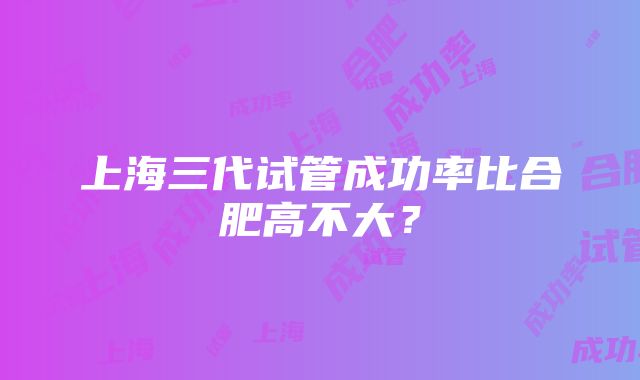 上海三代试管成功率比合肥高不大？