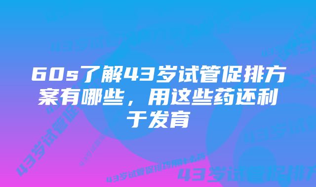 60s了解43岁试管促排方案有哪些，用这些药还利于发育