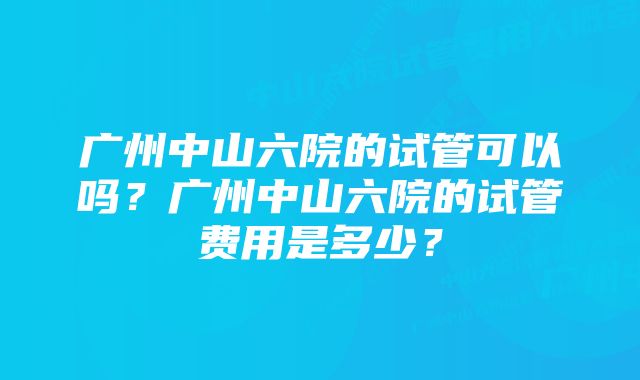 广州中山六院的试管可以吗？广州中山六院的试管费用是多少？