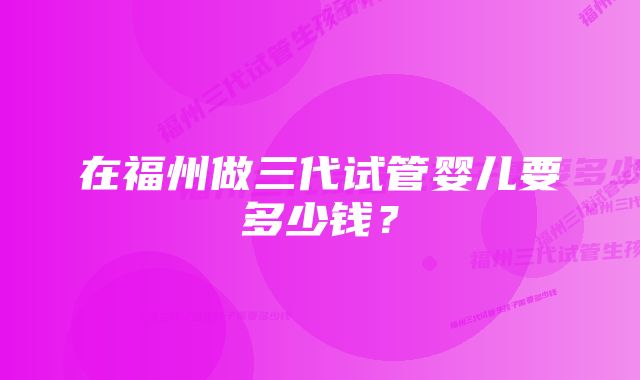 在福州做三代试管婴儿要多少钱？