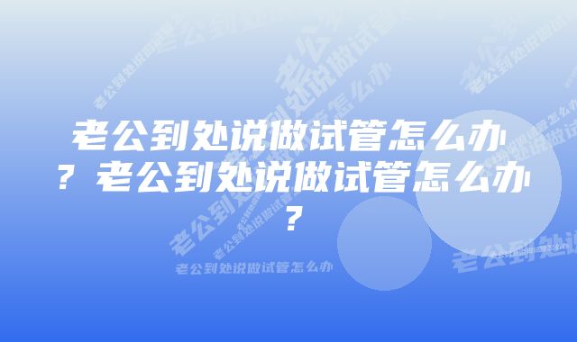 老公到处说做试管怎么办？老公到处说做试管怎么办？