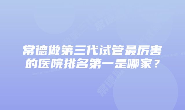 常德做第三代试管最厉害的医院排名第一是哪家？