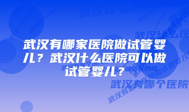 武汉有哪家医院做试管婴儿？武汉什么医院可以做试管婴儿？