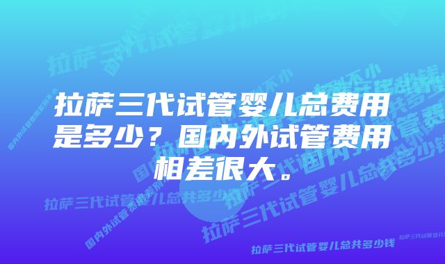 拉萨三代试管婴儿总费用是多少？国内外试管费用相差很大。