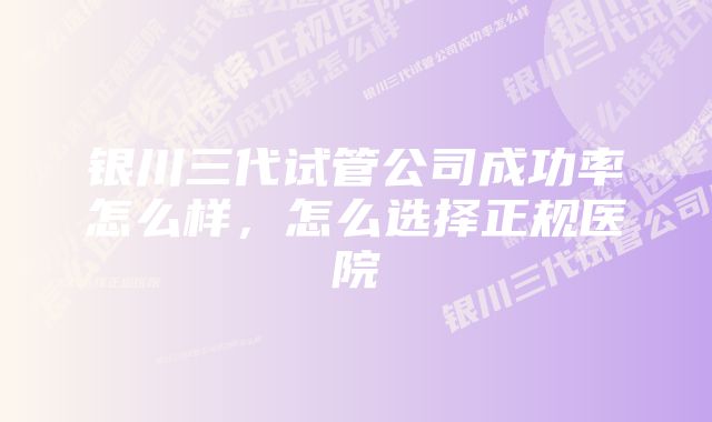 银川三代试管公司成功率怎么样，怎么选择正规医院