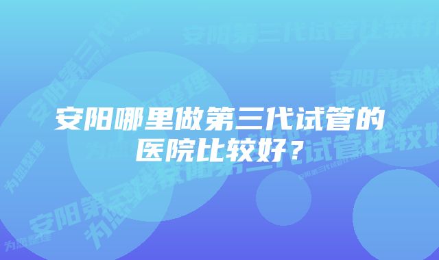 安阳哪里做第三代试管的医院比较好？