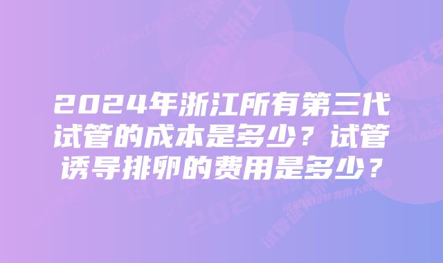 2024年浙江所有第三代试管的成本是多少？试管诱导排卵的费用是多少？