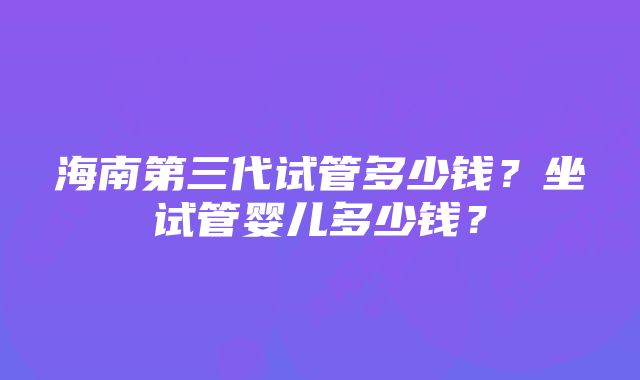 海南第三代试管多少钱？坐试管婴儿多少钱？