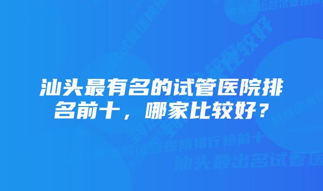 汕头最有名的试管医院排名前十，哪家比较好？