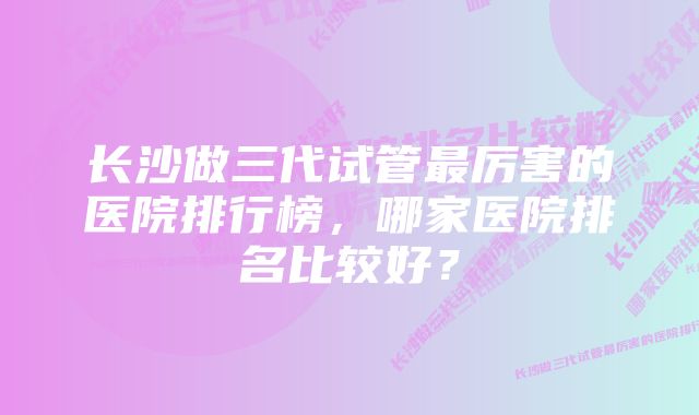 长沙做三代试管最厉害的医院排行榜，哪家医院排名比较好？